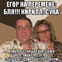 егор на перемене: бля!!! кирилл: сука мама, работающая учителем в школе: кирилл, егор, я все слышала!!! дома будет разговорм