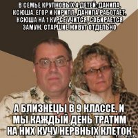 в семье крупновых 4 детей: данила, ксюша, егор и кирилл. данила работает, ксюша на 1 курсе учится, собирается замуж. старшие живут отдельно а близнецы в 9 классе. и мы каждый день тратим на них кучу нервных клеток