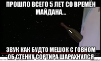 прошло всего 5 лет со времён майдана... звук как будто мешок с говном об стенку сортира шарахнулся