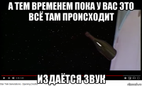а тем временем пока у вас это всё там происходит издаётся звук