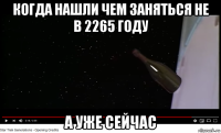 когда нашли чем заняться не в 2265 году а уже сейчас