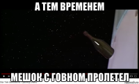 а тем временем мешок с говном пролетел