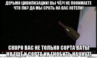 дерьмо цивилизации! вы чё?! не понимаете что ли? да мы срать на вас хотели! скоро вас не только сорта ваты но ещё и сорта ии гнобить начнут!