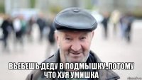  вьебешь деду в подмышку..потому что хуя умишка