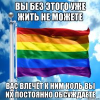 вы без этого уже жить не можете вас влечёт к ним коль вы их постоянно обсуждаете