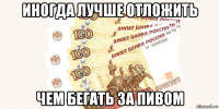 иногда лучше отложить чем бегать за пивом