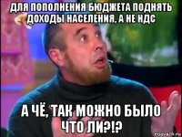 для пополнения бюджета поднять доходы населения, а не ндс а чё, так можно было что ли?!?