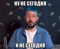 ну не сегодня и не сегодня