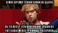 в мое время такой хуйни не было ну то несут эти новенькие уёбки на тнт совсем все границы потеряли