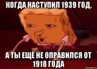 когда наступил 1939 год, а ты ещё не оправился от 1918 года