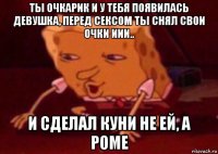 ты очкарик и у тебя появилась девушка, перед сексом ты снял свои очки иии.. и сделал куни не ей, а роме