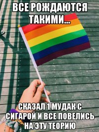 все рождаются такими... сказал 1 мудак с сигарой и все повелись на эту теорию