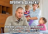 пропить деньги? или..или..бля на кой хер я женился и детей завёл?!- дорогой ну что сколько?- а да ща..подожди