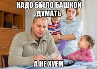 надо было башкой думать а не хуем