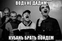 воду не дадим кубань брать пойдем