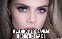  а денису его зачем проходить? бг