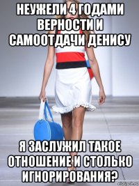 неужели 4 годами верности и самоотдачи денису я заслужил такое отношение и столько игнорирования?