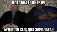олег анатольевич будет ли сегодня зарплата?