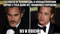 ты нихуя не понимаешь в оплодотворении коров! у тебя даже нет уважения к коровам! ну и похуй!