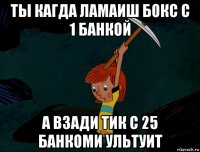 ты кагда ламаиш бокс с 1 банкой а взади тик с 25 банкоми ультуит