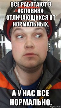 все работают в условиях отличающихся от нормальных. а у нас все нормально.