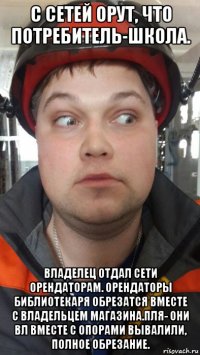 с сетей орут, что потребитель-школа. владелец отдал сети орендаторам. орендаторы библиотекаря обрезатся вместе с владельцем магазина.пля- они вл вместе с опорами вывалили, полное обрезание.