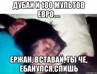 дубаи и 100 мультов евро.... ержан, вставай, ты че, ебанулся,спишь
