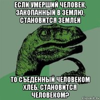 если умерший человек, закопанный в землю, становится землей то съеденный человеком хлеб, становится человеком?