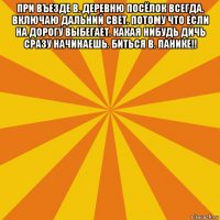 при въезде в. деревню посёлок всегда. включаю дальний свет. потому что если на дорогу выбегает. какая нибудь дичь сразу начинаешь. биться в. панике!! 