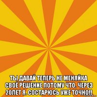  ты давай теперь не меняйка своё решение потому что. через 20лет я. состарюсь уже точно!!