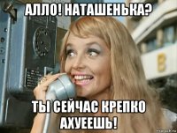 алло! наташенька? ты сейчас крепко ахуеешь!