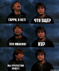 Гарри, о нет! Что ещё? Это ужасно! Ну? Мы пропустим ужин!!! 