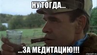 ну тогда... ...за медитацию!!!