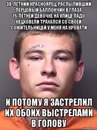 38-летний красноярец, распыливший перцовый баллончик в глаза 15-летней девочке на улице ладо кецховели трахался со своей сожительницей у меня на кровати и потому я застрелил их обоих выстрелами в голову