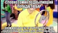 словно гомик подвыпивший попадает в бар днём и ночью тает от горя, а член он так далек ох как он далёк для этого саблазна