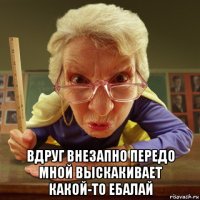  вдруг внезапно передо мной выскакивает какой-то ебалай