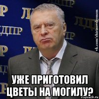  уже приготовил цветы на могилу?