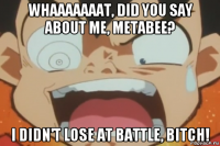 whaaaaaaat, did you say about me, metabee? i didn't lose at battle, bitch!