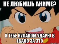 не любишь аниме? я тебе кулаком ударю в ебало за это