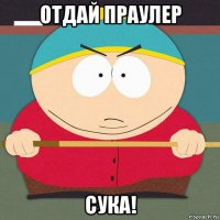 отдай праулер сука!
