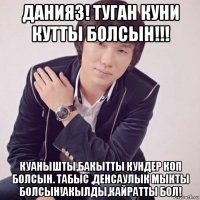 данияз! туган куни кутты болсын!!! куанышты,бакытты кундер коп болсын. табыс ,денсаулык мыкты болсын!акылды,кайратты бол!