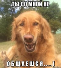 ты со мной не о б щ а е ш с я . . . . !