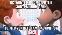 встаньте и посмотрите в завтрашний день то, что увидете там, зависит от вас