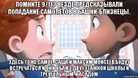 помните 9/11? везде предсказывали попадание самолётов в башни-близнецы. здесь тоже самое. саша и максим моисеев будут встречаться и они оба из двухэтажной школы и треугольным фасадом