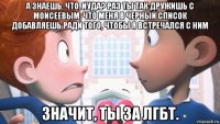 а знаешь, что, иуда? раз ты так дружишь с моисеевым, что меня в черный список добавляешь ради того, чтобы я встречался с ним значит, ты за лгбт.