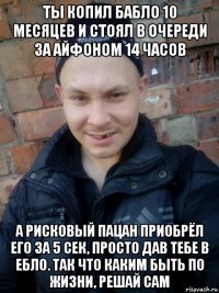 ты копил бабло 10 месяцев и стоял в очереди за айфоном 14 часов а рисковый пацан приобрёл его за 5 сек, просто дав тебе в ебло. так что каким быть по жизни, решай сам