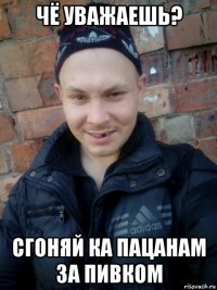 чё уважаешь? сгоняй ка пацанам за пивком