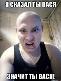 я сказал ты вася значит ты вася!