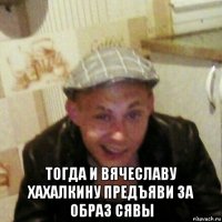  тогда и вячеславу хахалкину предъяви за образ сявы