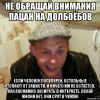 не обращай внимания пацан на долбоёбов если человек популярен, остальные утопают от зависти. и ничего им не остаётся, как анонимно засирать в интернете. своей жизни нет, они срут в чужую
